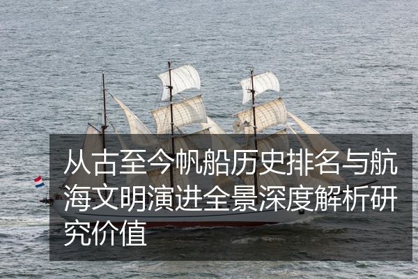 从古至今帆船历史排名与航海文明演进全景深度解析研究价值