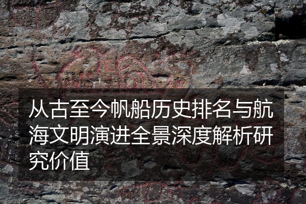 从古至今帆船历史排名与航海文明演进全景深度解析研究价值