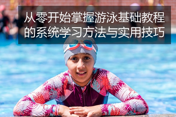 从零开始掌握游泳基础教程的系统学习方法与实用技巧