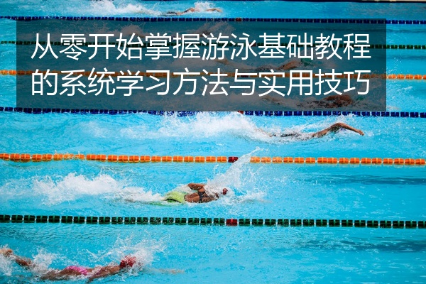 从零开始掌握游泳基础教程的系统学习方法与实用技巧