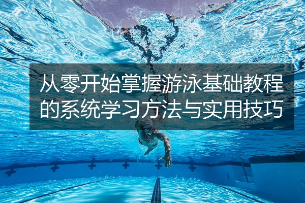从零开始掌握游泳基础教程的系统学习方法与实用技巧