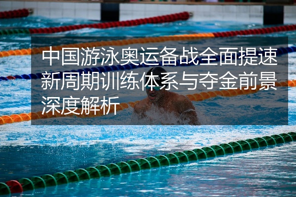 中国游泳奥运备战全面提速新周期训练体系与夺金前景深度解析