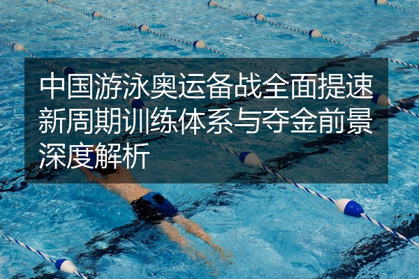 中国游泳奥运备战全面提速新周期训练体系与夺金前景深度解析