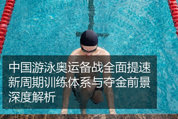 中国游泳奥运备战全面提速新周期训练体系与夺金前景深度解析