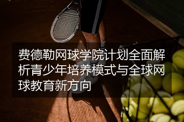 费德勒网球学院计划全面解析青少年培养模式与全球网球教育新方向