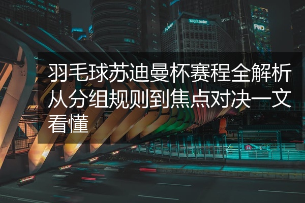 羽毛球苏迪曼杯赛程全解析从分组规则到焦点对决一文看懂