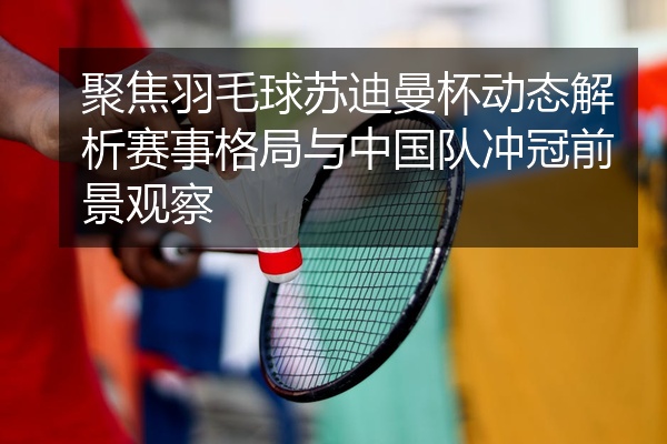 聚焦羽毛球苏迪曼杯动态解析赛事格局与中国队冲冠前景观察