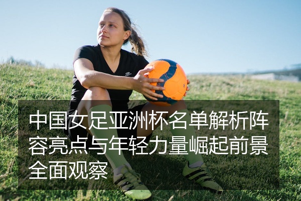 中国女足亚洲杯名单解析阵容亮点与年轻力量崛起前景全面观察