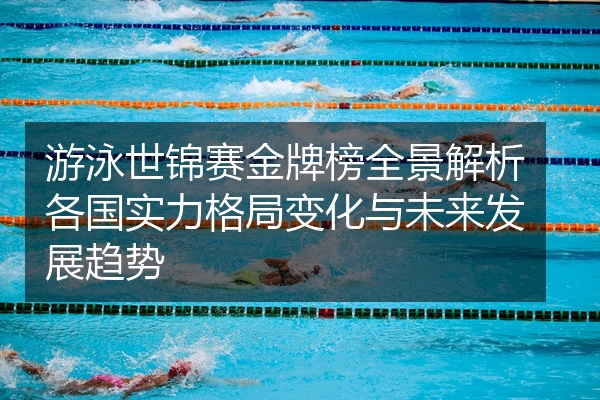 游泳世锦赛金牌榜全景解析各国实力格局变化与未来发展趋势