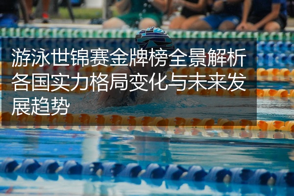 游泳世锦赛金牌榜全景解析各国实力格局变化与未来发展趋势