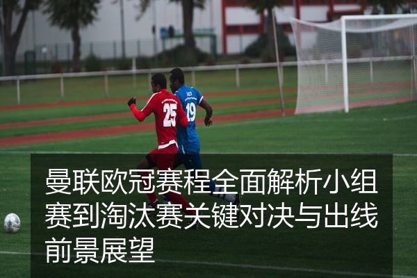 曼联欧冠赛程全面解析小组赛到淘汰赛关键对决与出线前景展望