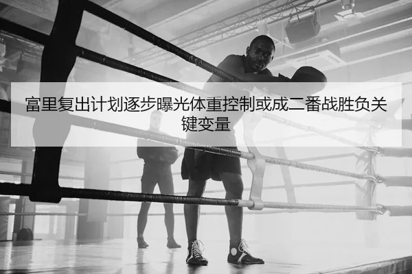 富里复出计划逐步曝光体重控制或成二番战胜负关键变量