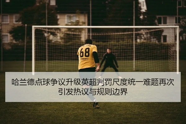 哈兰德点球争议升级英超判罚尺度统一难题再次引发热议与规则边界